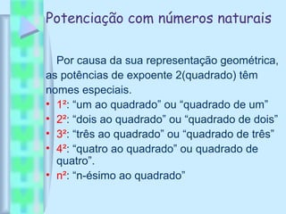 Potenciação com números naturais
Por causa da sua representação geométrica,
as potências de expoente 2(quadrado) têm
nomes especiais.
• 1²: “um ao quadrado” ou “quadrado de um”
• 2²: “dois ao quadrado” ou “quadrado de dois”
• 3²: “três ao quadrado” ou “quadrado de três”
• 4²: “quatro ao quadrado” ou quadrado de
quatro”.
• n²: “n-ésimo ao quadrado”
 