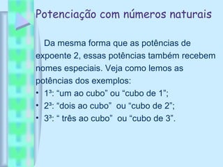 Potenciação com números naturais
Da mesma forma que as potências de
expoente 2, essas potências também recebem
nomes especiais. Veja como lemos as
potências dos exemplos:
• 1³: “um ao cubo” ou “cubo de 1”;
• 2³: “dois ao cubo” ou “cubo de 2”;
• 3³: “ três ao cubo” ou “cubo de 3”.
 