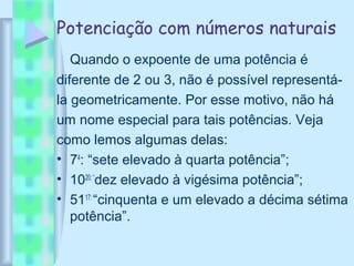 Potenciação com números naturais
Quando o expoente de uma potência é
diferente de 2 ou 3, não é possível representá-
la geometricamente. Por esse motivo, não há
um nome especial para tais potências. Veja
como lemos algumas delas:
• 74
: “sete elevado à quarta potência”;
• 1020: “
dez elevado à vigésima potência”;
• 5117:
“cinquenta e um elevado a décima sétima
potência”.
 