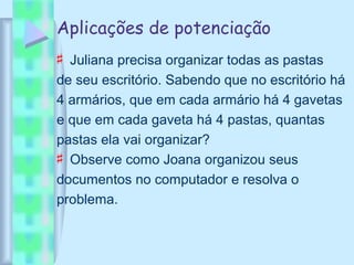 Aplicações de potenciação
♯ Juliana precisa organizar todas as pastas
de seu escritório. Sabendo que no escritório há
4 armários, que em cada armário há 4 gavetas
e que em cada gaveta há 4 pastas, quantas
pastas ela vai organizar?
♯ Observe como Joana organizou seus
documentos no computador e resolva o
problema.
 