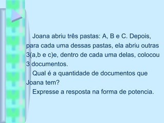 Joana abriu três pastas: A, B e C. Depois,
para cada uma dessas pastas, ela abriu outras
3(a,b e c)e, dentro de cada uma delas, colocou
3 documentos.
Qual é a quantidade de documentos que
Joana tem?
Expresse a resposta na forma de potencia.
 