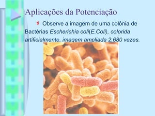 Aplicações da Potenciação
♯ Observe a imagem de uma colônia de
Bactérias Escherichia coli(E.Coli), colorida
artificialmente, imagem ampliada 2.680 vezes.
 