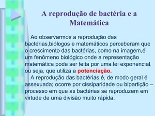 A reprodução de bactéria e a
Matemática
Ao observarmos a reprodução das
bactérias,biólogos e matemáticos perceberam que
o crescimento das bactérias, como na imagem,é
um fenômeno biológico onde a representação
matemática pode ser feita por uma lei exponencial,
ou seja, que utiliza a potenciação.
A reprodução das bactérias é, de modo geral é
assexuada; ocorre por cissiparidade ou bipartição –
processo em que as bactérias se reproduzem em
virtude de uma divisão muito rápida.
 