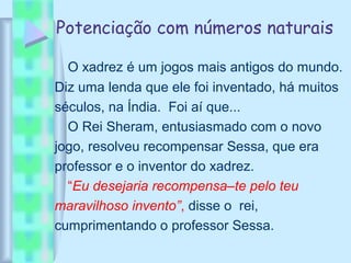 Potenciação com números naturais
O xadrez é um jogos mais antigos do mundo.
Diz uma lenda que ele foi inventado, há muitos
séculos, na Índia. Foi aí que...
O Rei Sheram, entusiasmado com o novo
jogo, resolveu recompensar Sessa, que era
professor e o inventor do xadrez.
“Eu desejaria recompensa–te pelo teu
maravilhoso invento”, disse o rei,
cumprimentando o professor Sessa.
 