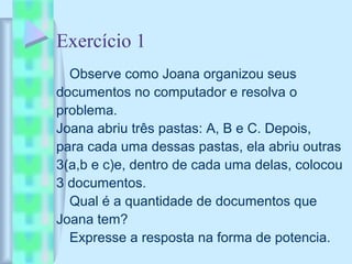 Exercício 1
Observe como Joana organizou seus
documentos no computador e resolva o
problema.
Joana abriu três pastas: A, B e C. Depois,
para cada uma dessas pastas, ela abriu outras
3(a,b e c)e, dentro de cada uma delas, colocou
3 documentos.
Qual é a quantidade de documentos que
Joana tem?
Expresse a resposta na forma de potencia.
 