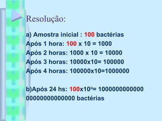 Resolução:
a) Amostra inicial : 100 bactérias
Após 1 hora: 100 x 10 = 1000
Após 2 horas: 1000 x 10 = 10000
Após 3 horas: 10000x10= 100000
Após 4 horas: 100000x10=1000000
b)Após 24 hs: 100x1024
= 1000000000000
00000000000000 bactérias
 