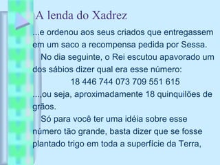 A lenda do Xadrez
...e ordenou aos seus criados que entregassem
em um saco a recompensa pedida por Sessa.
No dia seguinte, o Rei escutou apavorado um
dos sábios dizer qual era esse número:
18 446 744 073 709 551 615
...,ou seja, aproximadamente 18 quinquilões de
grãos.
Só para você ter uma idéia sobre esse
número tão grande, basta dizer que se fosse
plantado trigo em toda a superfície da Terra,
 