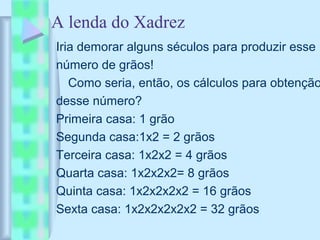 A lenda do Xadrez
Iria demorar alguns séculos para produzir esse
número de grãos!
Como seria, então, os cálculos para obtenção
desse número?
Primeira casa: 1 grão
Segunda casa:1x2 = 2 grãos
Terceira casa: 1x2x2 = 4 grãos
Quarta casa: 1x2x2x2= 8 grãos
Quinta casa: 1x2x2x2x2 = 16 grãos
Sexta casa: 1x2x2x2x2x2 = 32 grãos
 