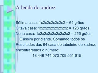 A lenda do xadrez
Sétima casa: 1x2x2x2x2x2x2 = 64 grãos
Oitava casa: 1x2x2x2x2x2x2x2 = 128 grãos
Nona casa: 1x2x2x2x2x2x2x2x2 = 256 grãos
E assim por diante. Somando todos os
Resultados das 64 casa do tabuleiro de xadrez,
encontraremos o número:
18 446 744 073 709 551 615
 