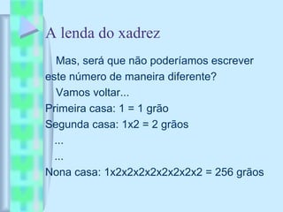 A lenda do xadrez
Mas, será que não poderíamos escrever
este número de maneira diferente?
Vamos voltar...
Primeira casa: 1 = 1 grão
Segunda casa: 1x2 = 2 grãos
...
...
Nona casa: 1x2x2x2x2x2x2x2x2 = 256 grãos
 