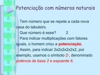 Potenciação com números naturais
Tem número que se repete a cada nova
casa do tabuleiro.
Que número é esse? 2
Para indicar multiplicações com fatores
iguais, o homem criou a potenciação.
Assim, para indicar 2x2x2x2x2x2, por
exemplo, usamos o símbolo 26
, denominado
potência de base 2 e expoente 6.
 