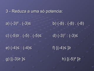 3 - Reduza a uma só potencia: a) (-3)⁵ . (-3)²    b) (-8) . (-8) . (-8)  c) (-5)³ . (-5) . (-5)² d) (-3)⁷ : (-3)² e) (-4)² : (-4)²    f) [(-4)² ]³  g) [(-3)³ ]²    h) [(-5)⁰ ]³  