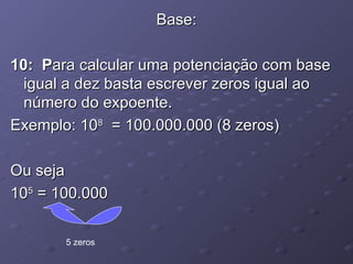 Base: 10:  P ara calcular uma potenciação com base igual a dez basta escrever zeros igual ao número do expoente. Exemplo: 10 8   = 100.000.000 (8 zeros) Ou seja 10 5  = 100.000 5 zeros 