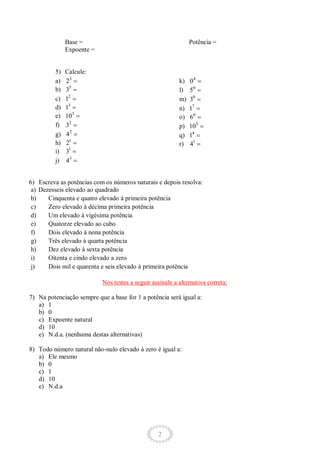 2
Base =
Expoente =
Potência =
5) Calcule:
a) 3
2
b) 5
3
c) 2
1
d) 3
1
e) 3
10
f) 2
3
g) 2
4
h) 1
2
i) 1
3
j) 3
4
k) 4
0
l) 0
5
m) 0
3
n) 7
1
o) 0
6
p) 5
10
q) 4
1
r) 1
4
6) Escreva as potências com os números naturais e depois resolva:
a) Dezesseis elevado ao quadrado
b) Cinquenta e quatro elevado à primeira potência
c) Zero elevado à décima primeira potência
d) Um elevado à vigésima potência
e) Quatorze elevado ao cubo
f) Dois elevado à nona potência
g) Três elevado à quarta potência
h) Dez elevado à sexta potência
i) Oitenta e cindo elevado a zero
j) Dois mil e quarenta e seis elevado à primeira potência
Nos testes a seguir assinale a alternativa correta:
7) Na potenciação sempre que a base for 1 a potência será igual a:
a) 1
b) 0
c) Expoente natural
d) 10
e) N.d.a. (nenhuma destas alternativas)
8) Todo número natural não-nulo elevado à zero é igual a:
a) Ele mesmo
b) 0
c) 1
d) 10
e) N.d.a
 