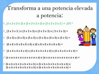 Transforma a una potencia elevada
             a potencia:
 (2 x 2 x 2 x 2) x (2 x 2 x 2 x 2) x (2 x 2 x 2 x 2 ) = (24) 3


 (3 x 3 x 3 ) x (3 x 3 x 3) x (3 x 3 x 3) x ( 3 x 3 x 3) =

 (5 x 5) x (5 x 5) x (5 x 5) x (5 x 5) x (5 x 5) x (5 x 5) =

 (6 x 6 x 6 x 6 x 6 x 6) x (6 x 6 x 6 x 6 x 6 x 6) =

 (4 x 4 x 4 x 4 x 4) x (4 x 4 x 4 x 4 x 4) x (4 x 4 x 4 x 4 x 4) =

 (a x a x a x a x a x a x a x a) x (a x a x a x a x a x a x a x a) =

 (b x b x b x b x b x b x b) x (b x b x b x b x b x b x b) x
  (b x b x b x b x b x b x b) x (b x b x b x b x b x b x b) =
 