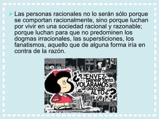Las personas racionales no lo serán sólo porque se comportan racionalmente, sino porque luchan por vivir en una sociedad racional y razonable; porque luchan para que no predominen los dogmas irracionales, las supersticiones, los fanatismos, aquello que de alguna forma iría en contra de la razón. 