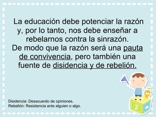 La educación debe potenciar la razón y, por lo tanto, nos debe enseñar a rebelarnos contra la sinrazón. De modo que la razón será una  pauta de convivencia , pero también una fuente de  disidencia y de rebelión. Disidencia: Desacuerdo de opiniones. Rebelión: Resistencia ante alguien o algo.  