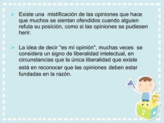 Existe una  mistificación de las opiniones que hace que muchos se sientan ofendidos cuando alguien refuta su posición, como si las opiniones se pudiesen herir.  La idea de decir "es mí opinión", muchas veces  se considera un signo de liberalidad intelectual, en circunstancias que la única liberalidad que existe está en reconocer que las opiniones   deben estar fundadas en la razón. 