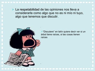 La  respetabilidad  de las opiniones nos lleva a considerarla como algo que no es ni mío ni tuyo, algo que tenemos que discutir. “ Discutere” en latín quiere decir ver si un árbol tiene raíces, si las cosas tienen raíces 