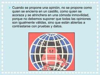 Cuando se propone una opinión, no se propone como quien se encierra en un castillo, como quien se acoraza y se atrinchera en una cómoda inmovilidad, porque no debemos suponer que todas las opiniones son igualmente válidas, sino que están abiertas a contrastarse con pruebas y datos. 