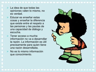 La idea de que todas las opiniones valen lo mismo, no es verdad. Educar es enseñar estas cosas y enseñar la diferencia que existe entre el respeto a las personas y las pautas de una capacidad de diálogo y escucha. Tener acceso a mucha información no va a desarrollar la razón. La información es útil precisamente para quien tiene una razón desarrollada.  No es lo mismo información que conocimiento. 