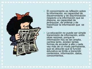 El conocimiento es reflexión sobre la información, es capacidad de discernimiento y de discriminación respecto a la información que se dispone, es capacidad de jerarquizar, de ordenar y de maximizar la información que  se tiene.  La educación no puede ser simple transmisión de información, entre otras razones, porque la información hoy es tan amplia, cambia tanto, existen tantas formas de acceder a ella y cada vez más de un modo permanente, que es absurdo que la función educativa se limite a transmitir contenidos, información, datos, conocimientos.  