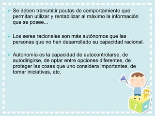 Se deben transmitir pautas de comportamiento que permitan utilizar y rentabilizar al máximo la información que se posee... Los seres racionales son más autónomos que las personas que no han desarrollado su capacidad racional. Autonomía es la capacidad de autocontrolarse, de autodirigirse, de optar entre opciones diferentes, de proteger las cosas que uno considera importantes, de tomar iniciativas, etc. 