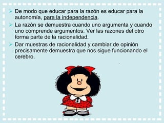 De modo que educar para la razón es educar para la autonomía,  para la independencia .  La razón se demuestra cuando uno argumenta y cuando uno comprende argumentos. Ver las razones del otro forma parte de la racionalidad.  Dar muestras de racionalidad y cambiar de opinión precisamente demuestra que nos sigue funcionando el cerebro. 