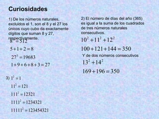 Curiosidades 1) De los números naturales, excluidos el 1, son el 8 y el 27 los únicos cuyo cubo da exactamente dígitos que suman 8 y 27, respectivamente. 2) El número de días del año (365) es igual a la suma de los cuadrados de tres números naturales consecutivos. Y de dos números consecutivos 3) 