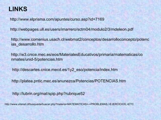 LINKS http://www.vitanet.cl/busqueda/buscar.php?materia=MATEMATICAS+-+PROBLEMAS,+EJERCICIOS,+ETC http://www.elprisma.com/apuntes/curso.asp?id=7169 http://webpages.ull.es/users/imarrero/sctm04/modulo2/3/mdeleon.pdf http://www.comenius.usach.cl/webmat2/conceptos/desarrolloconcepto/potencias_desarrollo.htm http://w3.cnice.mec.es/eos/MaterialesEducativos/primaria/matematicas/conmates/unid-5/potencias.htm http://descartes.cnice.mecd.es/1y2_eso/potencia/index.htm http://platea.pntic.mec.es/anunezca/Potencias/POTENCIAS.htm http://lubrin.org/mat/spip.php?rubrique52 