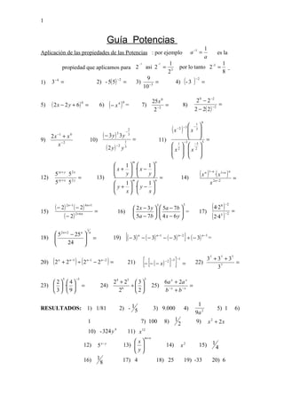 1


                                                        Guía Potencias
                                                                                                                                               1
Aplicación de las propiedades de las Potencias : por ejemplo                                                                     a −1 =                     es la
                                                                                                                                               a
                                                                                     −3               -3      1                                                    1
               propiedad que aplicamos para 2                                              asi 2 =                     por lo tanto 2 -3 =
                                                                                                              23                                                   8
                                                                                                                   4) ( - 3       )
                                                                                           9
                                             2) - 5( 5)
                                                               −2                                                                     −2
1)    3−4 =                                                         =               3)          =                                          =
                                                                                          10 −3

                                                                                                 25x 0                                2 0 − 2 −2
5)    ( 2 x − 2 y + 6) 0 =                    6)        (− x )  4 0
                                                                        =                7)
                                                                                                  2 −2
                                                                                                       =                   8)
                                                                                                                                   2 − 2( 2 )
                                                                                                                                                       −2
                                                                                                                                                               =


                                                                                                                                           9
                                                                                                                      −1 
                                                                        −
                                                                            2                                 (x )  x 3 
                                                                                                                   − 2 −3
                                                                                                                         
        −1
      2x + x        0
                                                     ( − 3y) 3 3y           3
                                                                                =                                         =
9)                                   10)                                                                  11)
                                                                                                                1 −3
                                                                        1
        x −2                                                                                                           −3 5
                                                      ( 2 y)   −2
                                                                    y   3                                      2  2 
                                                                                                              x  x 
                                                                                                                       
                                                                                                                       
                                                                                m                 n
                                                              1      1
                                                           x +  · x − 
12)
       5 xy + y 5 2 x
               ·      =                      13)
                                                          
                                                          
                                                                 
                                                               y      y
                                                                          =                                               14)
                                                                                                                                           ( x ) ·( x )
                                                                                                                                               n 1− n          1+ n n
                                                                                                                                                                        =
       5 xy + x 5 2 y                                     
                                                                 m
                                                               1      1
                                                                           n
                                                                                                                                                    x 2 n −2
                                                           y +  · y − 
                                                              x      x

       ( − 2) 2 n−1 ( − 2) 4 n +1        =                                       2x − 3y 
                                                                                                      3
                                                                                                           5a − 7b 
                                                                                                          
                                                                                                                           3
                                                                                                                                                       ( 4·2 ) 8 −2
                                                                                                                                                                        =
15)                                                            16)                                       4x − 6 y  =               17)
            ( − 2 ) 2+ 6 n                                                       5a − 7b                
                                                                                                                     
                                                                                                                                                      ( 2·4 ) 5 −2



                                 1
        5 2 n + 2 − 25 n 
                                                                        {( − 3)                                              } ÷ ( − 3)
                                     n
                                                                                         − ( − 3)          − ( − 3)
                                                                                    n               n −1               n−2                 n −3
18)    
                         
                                        =                19)                                                                                      =
                 24      


20)   (2   n
               + 2 n −1 ) ÷ ( 2 n −1 − 2 n −2 ) =                           21)           {− [− ( − x) ] }  − 2 −3
                                                                                                                   −1
                                                                                                                           =          22)
                                                                                                                                                3 7 + 37 + 3 7
                                                                                                                                                      37
                                                                                                                                                               =

               5        −5                                                                3
     2  4                                        2 4 + 25  3                                          6a x + 2a x
23)   ·                  =                   24)         ÷                                 25)                    =
     3 9                                            26     2                                          b −x + b −x

                                                                                                                                       1
RESULTADOS: 1) 1/81                                             2) - 15                          3) 9.000                   4)                              5) 1            6)
                                                                                                                                      9a 2
                                 1                                                       7) 100             8)     1                  9)           x 2 + 2x
                                                                                                                       2
                                 10) - 324 y 4                              11) x 12
                                                                                          m+ n
                                                                         x                                                                           1
                             12)             5   x− y
                                                                    13)  
                                                                         y                                 14)        x2             15)                 4
                                                                         
                             16)             1                      17) 4                           18) 25                   19) -33                   20) 6
                                                 8
 