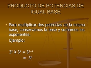 PRODUCTO DE POTENCIAS DE IGUAL BASE Para multiplicar dos potencias de la misma base, conservamos la base y sumamos los exponentes. Ejemplo: 3 2  X 3 4  = 3 2+4 =  3 6   