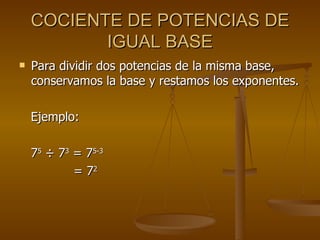 COCIENTE DE POTENCIAS DE IGUAL BASE Para dividir dos potencias de la misma base, conservamos la base y restamos los exponentes. Ejemplo: 7 5   ÷ 7 3  = 7 5-3   = 7 2 