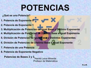 POTENCIAS H.L.M. ¿Qué es una Potencia? 1. Potencia de Exponente 0 2. Potencia de Exponente 1 3. Multiplicación de Potencias de Igual Base y Distinto Exponente 4. Multiplicación de Potencias de Distinta Base e Igual Exponente 5. División de Potencias de Igual Base y Distintos Exponentes 6. División de Potencias de Distinta Base e Igual Exponente 7. Potencia de una Potencia 8. Potencia de Exponente Negativo Potencias de Bases 2 y 3. Harold Leiva Miranda Profesor de Matemática 