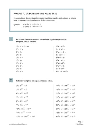 PRODUCTO DE POTENCIAS DE IGUAL BASE

      El producto de dos o más potencias de igual base es otra potencia de la misma
      base y cuyo exponente es la suma de los exponentes.

      Ejemplos:      23 x 22 x 24 = 23+2+4 = 29
                     43 x 42 x 46 = 43+2+6 = 411




 1        Escribe en forma de una sola potencia los siguientes productos.
          Después, calcula su valor.

          22 x 22 = 24 = 16                                22 x 2 x 23 =
          22 x 23 =                                        3 x 32 x 3 =
          23 x 2 =                                         42 x 42 x 4 =
          24 x 2 =                                         5 x 5 x 52 =
          32 x 32 =                                        62 x 62 x 6 =
          33 x 3 =                                         72 x 7 x 7 =
          32 x 33 =                                        82 x 8 x 83 =
          33 x 33 =                                        92 x 92 x 9 =
          34 x 3 =                                         9 x 92 x 90 =
          43 x 40 =                                        10 x 100 x 102 =




 2        Calcula y completa los exponentes que faltan.

          26 x 2      = 28                                 145 x 146 x 14     = 1418

          23 x 2      = 27                                 157 x 152 x 15     = 1513

          64 x 6      = 610                                238 x 239 x 23     = 2320

          73 x 7      = 711                                357 x 356 x 35     = 3524

          84 x 8      = 812                                429 x 425 x 42     = 4219

          95 x 9      = 913                                537 x 534 x 53     = 5322

          108 x 10       = 1014                            615 x 612 x 61     = 6119

          119 x 11       = 1115                            756 x 752 x 75     = 7520

          123 x 124 x 12       = 1210                      817 x 812 x 81     = 8115

                                                                                           Pág. 3
www.indexnet.santillana.es                                                             © Santillana
 