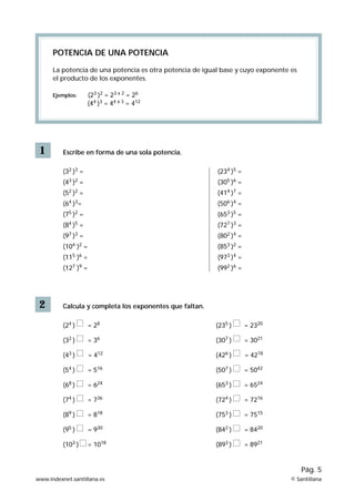 1
POTENCIA DE UNA POTENCIA
La potencia de una potencia es otra potencia de igual base y cuyo exponente es
el producto de los exponentes.
Ejemplos: (23
)2
= 23 x 2
= 26
(44
)3
= 44 x 3
= 412
Escribe en forma de una sola potencia.
(32
)3
=
(43
)2
=
(52
)2
=
(64
)3
=
(75
)2
=
(84
)5
=
(97
)3
=
(104
)2
=
(115
)6
=
(127
)9
=
2 Calcula y completa los exponentes que faltan.
(24
) = 28
(32
) = 36
(43
) = 412
(54
) = 516
(68
) = 624
(74
) = 736
(89
) = 818
(95
) = 930
(103
) = 1018
(235
) = 2320
(307
) = 3021
(426
) = 4218
(507
) = 5042
(653
) = 6524
(724
) = 7216
(753
) = 7515
(842
) = 8420
(893
) = 8921
(234
)5
=
(305
)6
=
(414
)7
=
(506
)4
=
(653
)5
=
(727
)3
=
(802
)4
=
(853
)2
=
(973
)4
=
(992
)6
=
www.indexnet.santillana.es © Santillana
Pág. 5
 
