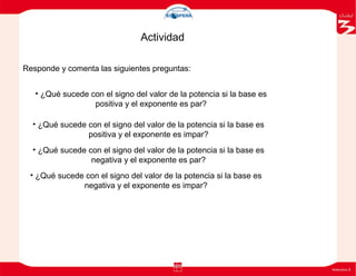 • ¿Qué sucede con el signo del valor de la potencia si la base es
positiva y el exponente es par?
• ¿Qué sucede con el signo del valor de la potencia si la base es
positiva y el exponente es impar?
• ¿Qué sucede con el signo del valor de la potencia si la base es
negativa y el exponente es par?
• ¿Qué sucede con el signo del valor de la potencia si la base es
negativa y el exponente es impar?
Actividad
Responde y comenta las siguientes preguntas:
 