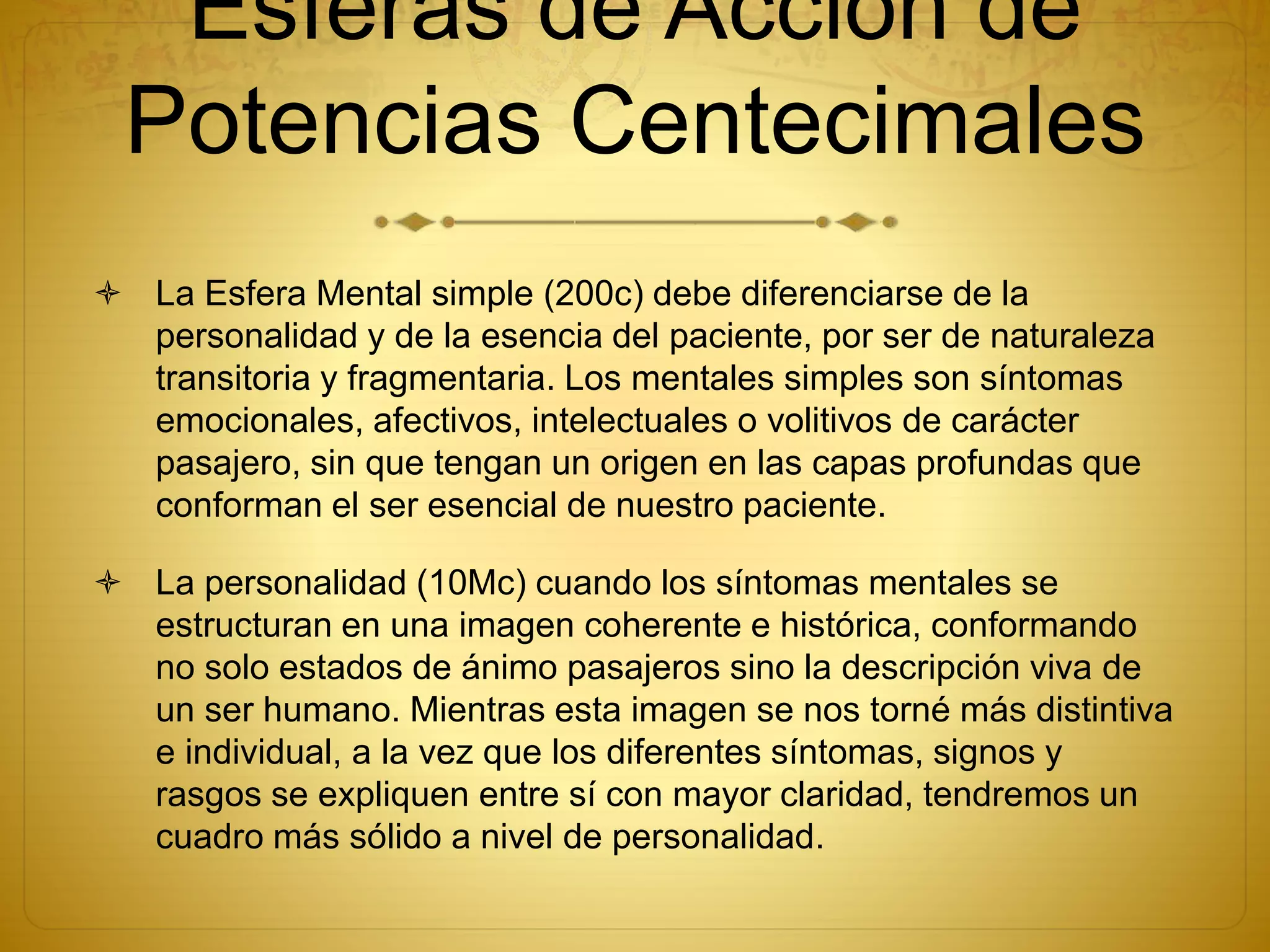 Esferas de Acción de
Potencias Centecimales
 La Esfera Mental simple (200c) debe diferenciarse de la
personalidad y de la esencia del paciente, por ser de naturaleza
transitoria y fragmentaria. Los mentales simples son síntomas
emocionales, afectivos, intelectuales o volitivos de carácter
pasajero, sin que tengan un origen en las capas profundas que
conforman el ser esencial de nuestro paciente.
 La personalidad (10Mc) cuando los síntomas mentales se
estructuran en una imagen coherente e histórica, conformando
no solo estados de ánimo pasajeros sino la descripción viva de
un ser humano. Mientras esta imagen se nos torné más distintiva
e individual, a la vez que los diferentes síntomas, signos y
rasgos se expliquen entre sí con mayor claridad, tendremos un
cuadro más sólido a nivel de personalidad.
 