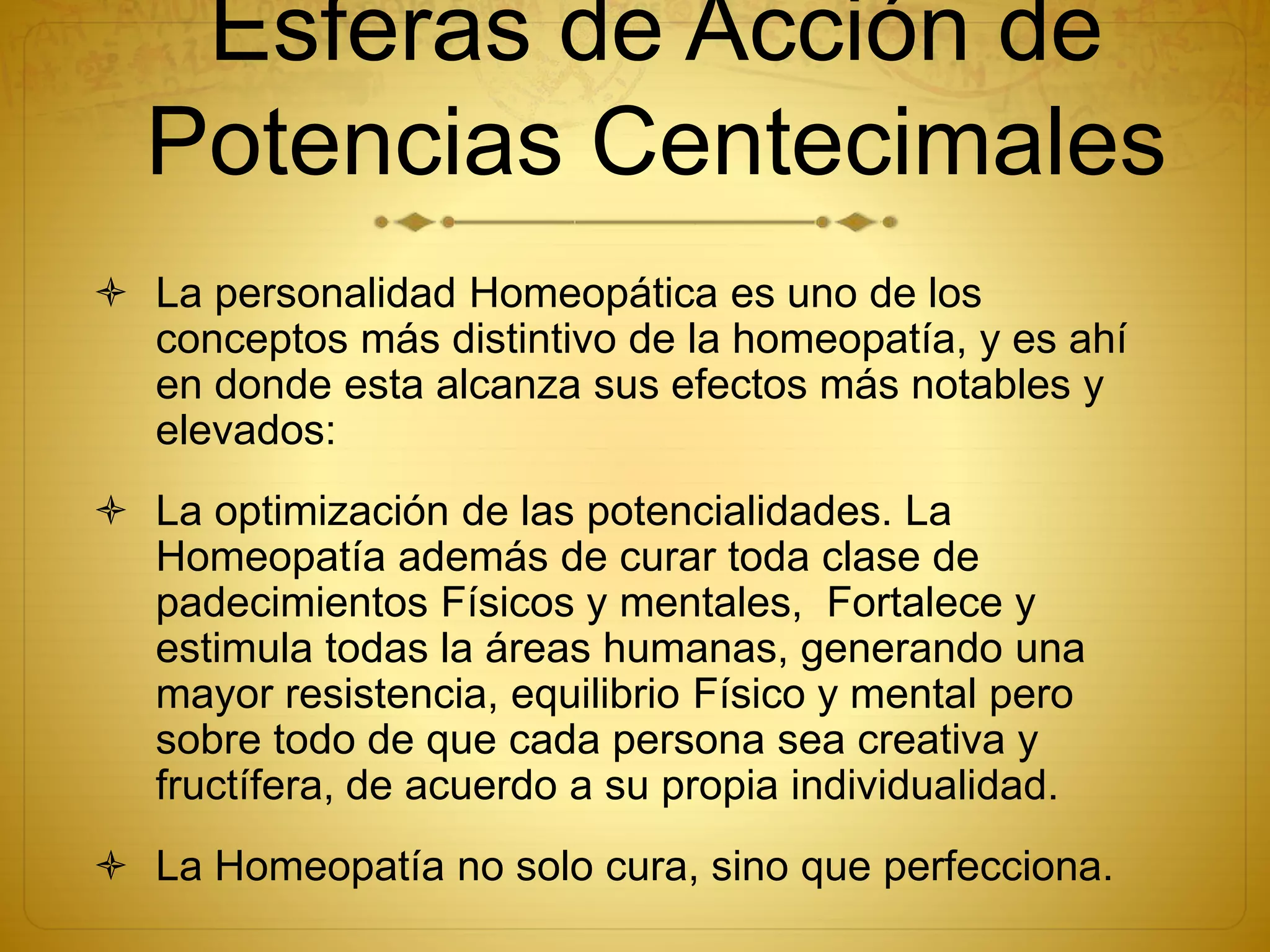 La personalidad Homeopática es uno de los
conceptos más distintivo de la homeopatía, y es ahí
en donde esta alcanza sus efectos más notables y
elevados:
 La optimización de las potencialidades. La
Homeopatía además de curar toda clase de
padecimientos Físicos y mentales, Fortalece y
estimula todas la áreas humanas, generando una
mayor resistencia, equilibrio Físico y mental pero
sobre todo de que cada persona sea creativa y
fructífera, de acuerdo a su propia individualidad.
 La Homeopatía no solo cura, sino que perfecciona.
Esferas de Acción de
Potencias Centecimales
 