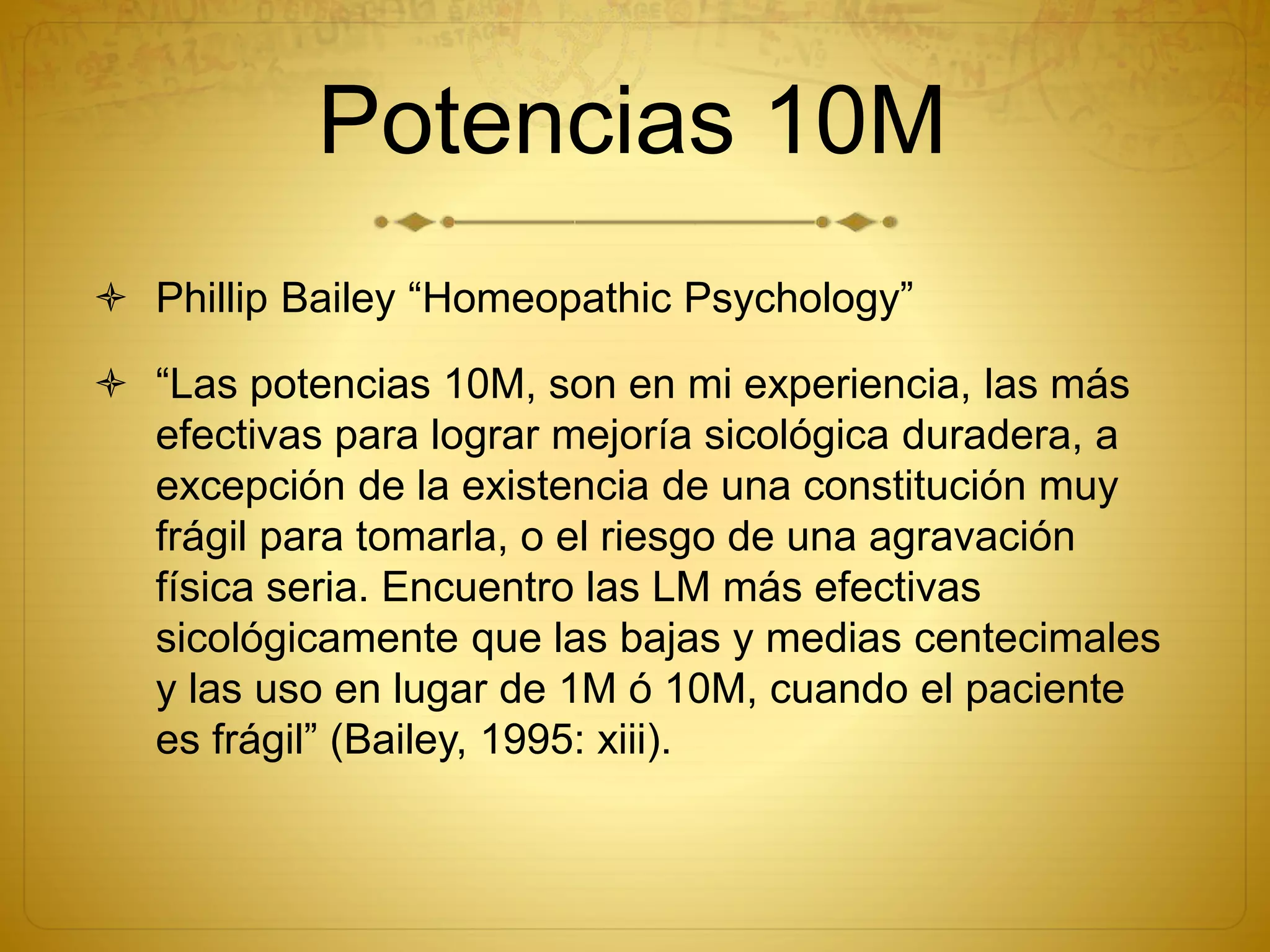 Potencias 10M
 Phillip Bailey “Homeopathic Psychology”
 “Las potencias 10M, son en mi experiencia, las más
efectivas para lograr mejoría sicológica duradera, a
excepción de la existencia de una constitución muy
frágil para tomarla, o el riesgo de una agravación
física seria. Encuentro las LM más efectivas
sicológicamente que las bajas y medias centecimales
y las uso en lugar de 1M ó 10M, cuando el paciente
es frágil” (Bailey, 1995: xiii).
 