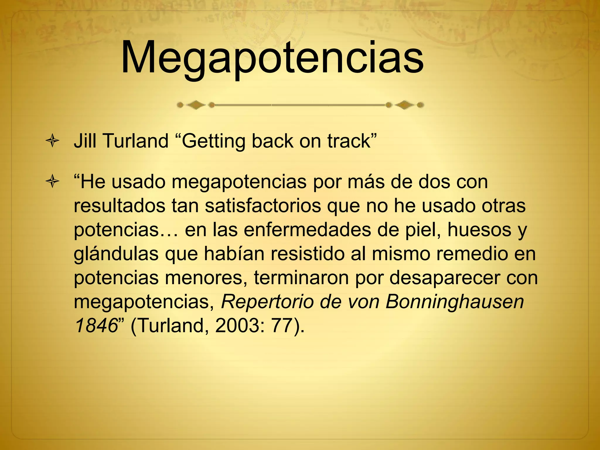 Megapotencias
 Jill Turland “Getting back on track”
 “He usado megapotencias por más de dos con
resultados tan satisfactorios que no he usado otras
potencias… en las enfermedades de piel, huesos y
glándulas que habían resistido al mismo remedio en
potencias menores, terminaron por desaparecer con
megapotencias, Repertorio de von Bonninghausen
1846” (Turland, 2003: 77).
 