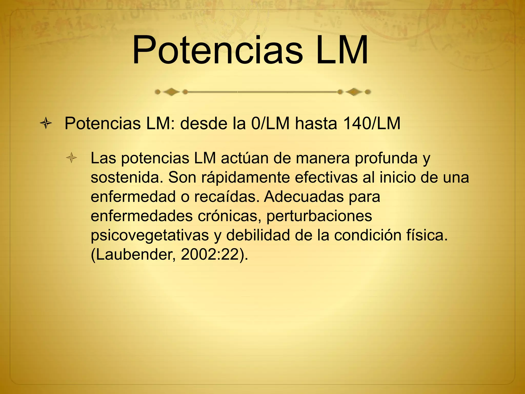 Potencias LM
 Potencias LM: desde la 0/LM hasta 140/LM
 Las potencias LM actúan de manera profunda y
sostenida. Son rápidamente efectivas al inicio de una
enfermedad o recaídas. Adecuadas para
enfermedades crónicas, perturbaciones
psicovegetativas y debilidad de la condición física.
(Laubender, 2002:22).
 