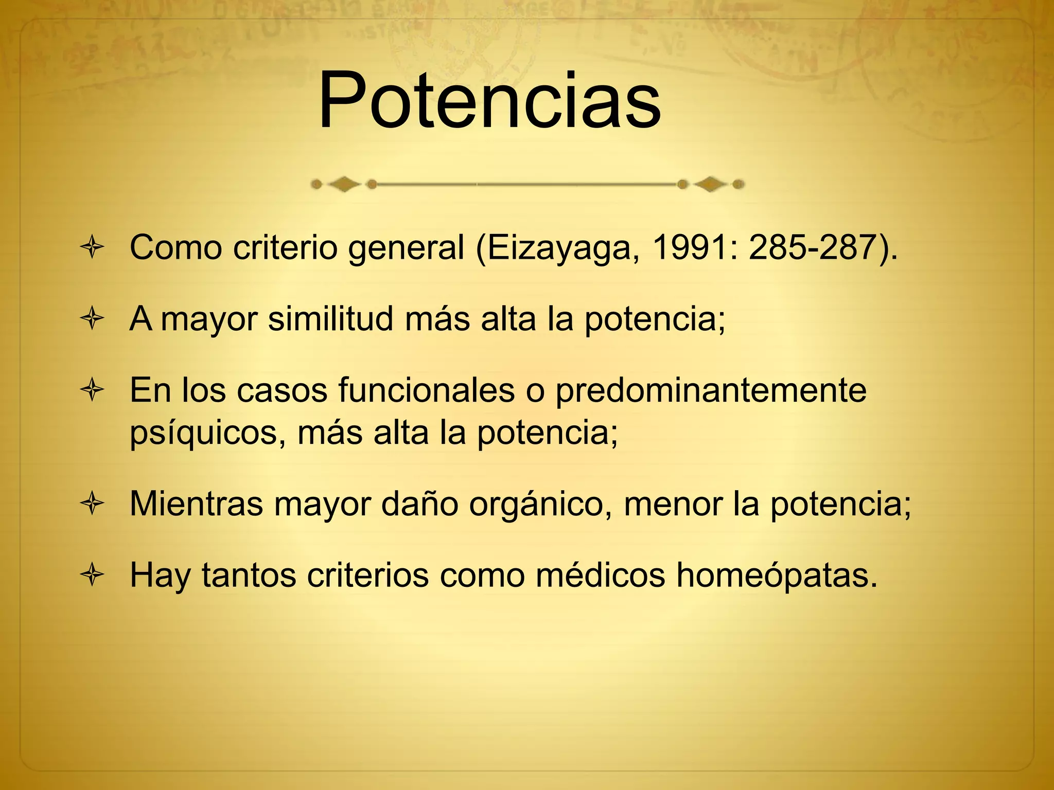 Potencias
 Como criterio general (Eizayaga, 1991: 285-287).
 A mayor similitud más alta la potencia;
 En los casos funcionales o predominantemente
psíquicos, más alta la potencia;
 Mientras mayor daño orgánico, menor la potencia;
 Hay tantos criterios como médicos homeópatas.
 