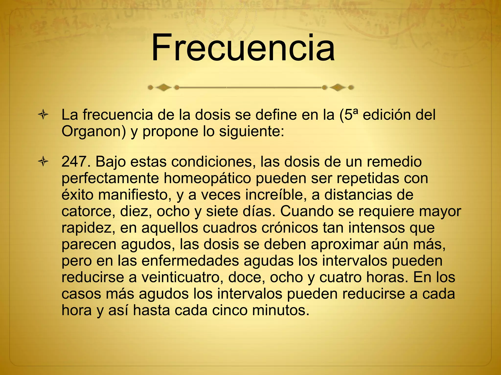 Frecuencia
 La frecuencia de la dosis se define en la (5ª edición del
Organon) y propone lo siguiente:
 247. Bajo estas condiciones, las dosis de un remedio
perfectamente homeopático pueden ser repetidas con
éxito manifiesto, y a veces increíble, a distancias de
catorce, diez, ocho y siete días. Cuando se requiere mayor
rapidez, en aquellos cuadros crónicos tan intensos que
parecen agudos, las dosis se deben aproximar aún más,
pero en las enfermedades agudas los intervalos pueden
reducirse a veinticuatro, doce, ocho y cuatro horas. En los
casos más agudos los intervalos pueden reducirse a cada
hora y así hasta cada cinco minutos.
 