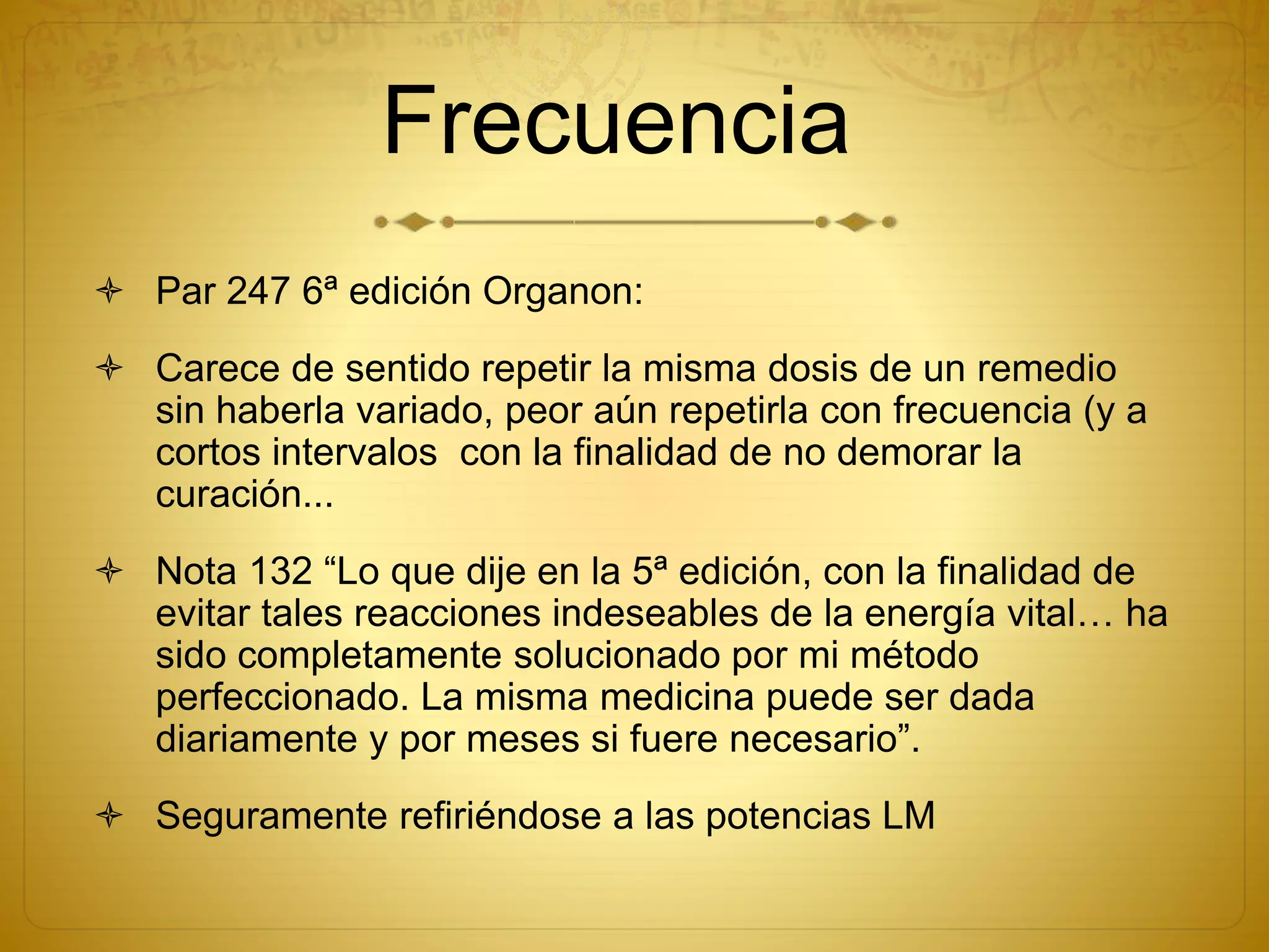 Frecuencia
 Par 247 6ª edición Organon:
 Carece de sentido repetir la misma dosis de un remedio
sin haberla variado, peor aún repetirla con frecuencia (y a
cortos intervalos con la finalidad de no demorar la
curación...
 Nota 132 “Lo que dije en la 5ª edición, con la finalidad de
evitar tales reacciones indeseables de la energía vital… ha
sido completamente solucionado por mi método
perfeccionado. La misma medicina puede ser dada
diariamente y por meses si fuere necesario”.
 Seguramente refiriéndose a las potencias LM
 