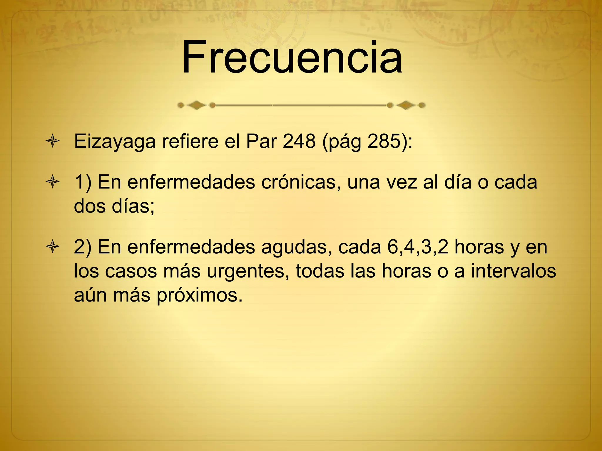 Frecuencia
 Eizayaga refiere el Par 248 (pág 285):
 1) En enfermedades crónicas, una vez al día o cada
dos días;
 2) En enfermedades agudas, cada 6,4,3,2 horas y en
los casos más urgentes, todas las horas o a intervalos
aún más próximos.
 