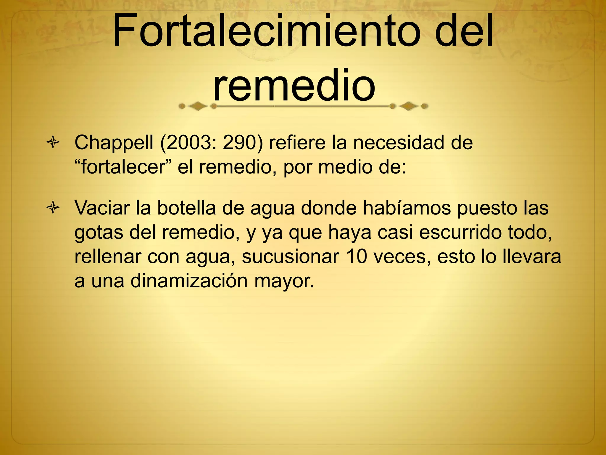 Fortalecimiento del
remedio
 Chappell (2003: 290) refiere la necesidad de
“fortalecer” el remedio, por medio de:
 Vaciar la botella de agua donde habíamos puesto las
gotas del remedio, y ya que haya casi escurrido todo,
rellenar con agua, sucusionar 10 veces, esto lo llevara
a una dinamización mayor.
 