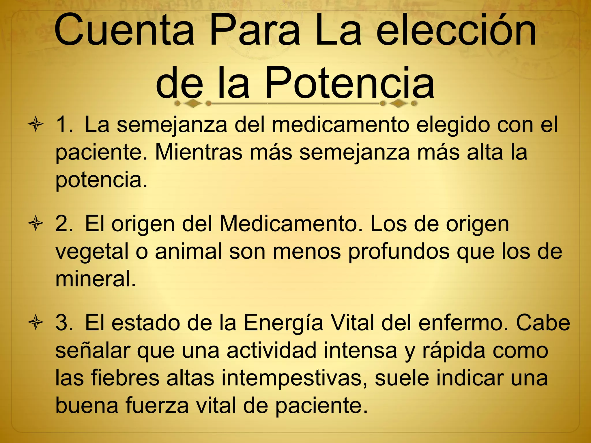 Cuenta Para La elección
de la Potencia
 1. La semejanza del medicamento elegido con el
paciente. Mientras más semejanza más alta la
potencia.
 2. El origen del Medicamento. Los de origen
vegetal o animal son menos profundos que los de
mineral.
 3. El estado de la Energía Vital del enfermo. Cabe
señalar que una actividad intensa y rápida como
las fiebres altas intempestivas, suele indicar una
buena fuerza vital de paciente.
 