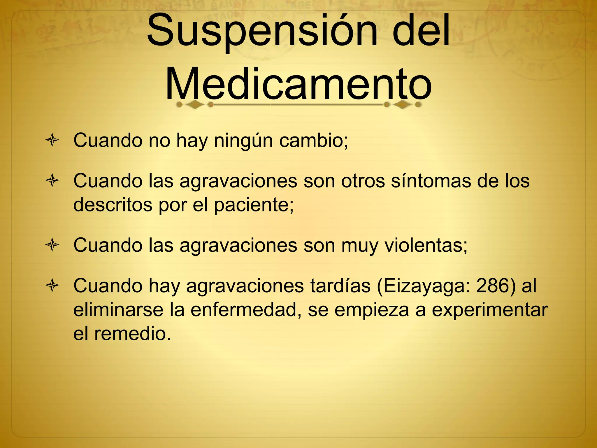 Suspensión del
Medicamento
 Cuando no hay ningún cambio;
 Cuando las agravaciones son otros síntomas de los
descritos por el paciente;
 Cuando las agravaciones son muy violentas;
 Cuando hay agravaciones tardías (Eizayaga: 286) al
eliminarse la enfermedad, se empieza a experimentar
el remedio.
 