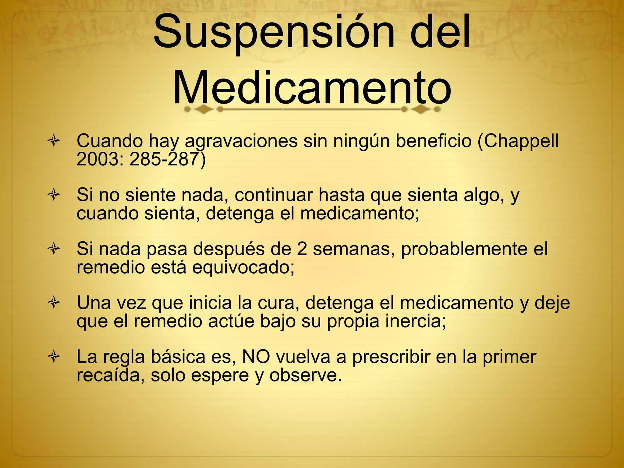 Suspensión del
Medicamento
 Cuando hay agravaciones sin ningún beneficio (Chappell
2003: 285-287)
 Si no siente nada, continuar hasta que sienta algo, y
cuando sienta, detenga el medicamento;
 Si nada pasa después de 2 semanas, probablemente el
remedio está equivocado;
 Una vez que inicia la cura, detenga el medicamento y deje
que el remedio actúe bajo su propia inercia;
 La regla básica es, NO vuelva a prescribir en la primer
recaída, solo espere y observe.
 